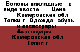 Волосы накладные,  в виде хвоста.   › Цена ­ 1 000 - Кемеровская обл., Топки г. Одежда, обувь и аксессуары » Аксессуары   . Кемеровская обл.,Топки г.